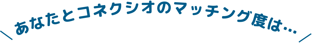 ＼あなたとコネクシオのマッチング度は…／